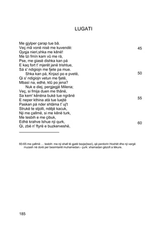 LUGATI

Me gjylper çarap tue bâ.
Veç mâ vonë nisë me kuvendë:                                                                    45
Qyqja nieri,shka me kênë!
Me tzi fmín kam vû me rá,
Pse, me giasë dishka kan pá
E kaq fort t' mjerët janë trishtue,
Sá s' ndigiojn me fjete pa mue.
    Shka kan pá, Knjazi po e pvetë,                                                             50
Qi s' ndigiojn vetun me fjetë,
Mbasì na, edhè, ktû po jena?
    Nuk e diej, pergjegjë Milena;
Veç, si fmija duen me thânë,
Sa kem' kênëna bukë tue ngrânë
E neper kthina atà tue luejtë                                                                   55
Paskan pá nder shtâma t' uj't
Strukë te stjolli, ndêjë kacuk,
Nji me çallmë, si me kênë turk,
Me tesbih e me çibuk,
Edhè krahve lshue nji qurk,                                                                     60
Qi, zbé n' ftyrë e buzkerveshë,
___________________


60-65 me çallmë … tesbih: me nji shall të gjatë bezje(bezi), që perdorin Hoxhët dhe nji vargë
   rruzash në dorë per besimtarët muhamedan.- çurk: xhamadan gëzofi a lëkure.




185
 
