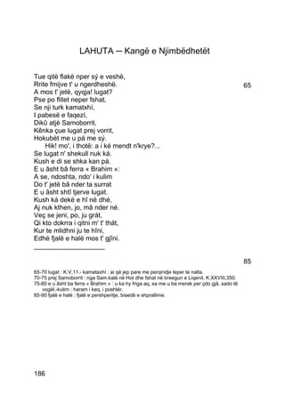 LAHUTA ─ Kangë e Njimbëdhetët

Tue qitë flakë nper sý e veshë,
Rrite fmijve t' u ngerdheshë.                                                                  65
A mos t' jetë, qyqja! lugat?
Pse po flitet neper fshat,
Se nji turk kamatxhí,
I pabesë e faqezí,
Dikû atjè Samoborrit,
Kênka çue lugat prej vorrit,
Hokubèt me u pá me sý.
    Hik! mo', i thotë: a i ké mendt n'krye?...
Se lugat n' shekull nuk ká.
Kush e di se shka kan pá.
E u âsht bâ ferra « Brahim »:
A se, ndoshta, ndo' i kulim
Do t' jetë bâ nder ta surrat
E u âsht shtî tjerve lugat.
Kush ká dekë e hî në dhé,
Aj nuk kthen, jo, mâ nder né.
Veç se jeni, po, ju grát,
Qi kto dokrra i qitni m' t' thát,
Kur te mlidhni ju te hîni,
Edhè fjalë e halë mos t' gjîni.
___________________

                                                                                               85
65-70 lugat : K.V,11.- kamataxhì : ai që jep pare me perqindje teper te nalta.
70-75 prej Samoborrit : nga Sam.kalà në Hot dhe fshat në breegun e Liqenit. K.XXVIII,350.
75-80 e u âsht ba ferra « Brahim » : u ka hy friga aq, sa me u ba merak per çdo gjâ, sado të
   vogël.-kulim : haram i keq, i poshtër.
85-90 fjalë e halë : fjalë e pershperitje, bisedë e shprallime.




186
 