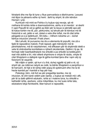 fshatarë dhe me fije të tyne u fitue pamvarësia e dëshirueme. Lexuesi
më lêjon ta përseris edhe nji herë : âsht ky shpirt, të cilin këndon
Homeri i ynë.
     Kurrkush mâ mirë se Fishta s’iu kujtue njaj nevoje, që në
rrethana të kohës ishte e doemosdoshme, ashtu si ai mendoi : ai desht
t’i apë Popullit të vet jo gjithë aq libër për ta lexue si përrallë apo për
të kalue kohën me tê, por, përkundra, nji lahutë për të këndue me tê
historinë e vet, jetën e vet, doket e veta dhe luftat, me të cilat ishte
përgjakë ai e jo tjetërkush. Shi këtu – rrêhem ndoshta un – duhet
kërkue intuicioni zhenial i Fratit zhenì.
     Me Lahutë, të punueme me dru e elementa të popullit, me zâ e
fjalë të rapsodëve malorë, Frati rapsod, gjet mëndyrën mâ të
përshtatshme, mâ të natyrëshmen, mâ efikasen për të shpërndà idetë e
veta të shëndoshta kombëtare e njiherit okcidentale. Qellimi i tij qe, të
formojë ndër bashkatdhetarë me shkollë e pa shkollë nji botëkuptim
real mbi atdhè e lirì, mbi vëlerë shpirtnore e virtyte të racës, virtyte të
cilat Shqiptarin e dallojnë nga të gjitha kombet tjera dhe i apin atij nji
fizionomì të veçantë.
     Në rrâjën e vjetër, që kurr s’u thá, duhej ngjallë nji jetë e ré, nji
shpirt që, pa ndërrue natyrë as rodë, ta bânte Shqiptarin e panjohtun e
të harruem, të hijë e të njihej ndër popuj të qytetnuem dhe me ta të
hecte kambë pe¨r kambë e hap për hap.
     Psikolog i lém, mâ fort se për pregaditje teorike, me nji
intuicion, të cilin kanë vetëm pak njerëz, u kujtue se metodi mâ i afti,
për të ia dalë qëllimit edukativ, ishte ai i maleve tona, ku shkollë e
kathedër ishte, asohere, votra mikpritëse, ku me¨sues ishte tata,
edukatore lokja fisnikeshë, liber kanuni e rapsoditë,




XXVI
 