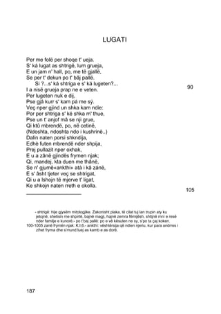LUGATI

Per me folë per shoqe t' ueja.
S' ká lugat as shtrigë, lum grueja,
E un jam n' hall, po, me të gjallë,
Se per t' dekun po t' bâj pallë.
    Si ?...s' ká shtriga e s' ká lugeten?...
I a nisë grueja prap ne e veten.                                                             90
Per lugeten nuk e dij,
Pse gjâ kurr s' kam pá me sý.
Veç nper gjind un shka kam ndie:
Por per shtriga s' ké shka m' thue,
Pse un t' anjof mâ se nji grue,
Qi ktû mbrendë, po, në cetinë,
(Ndoshta, ndoshta ndo i kushrinë..)
Dalin naten porsi shkndija,
Edhè futen mbrendë nder shpija,
Prej pullazit nper oxhak,
E u a zânë gjindës frymen njak;
Qi, mandej, kta duen me thânë,
Se n' gjumë«ankthi» atà i kâ zánë,
E s' âsht tjeter veç se shtrigat,
Qi u a lshojn të mjerve t' ligat,
Ke shkojn naten rreth e okolla.
___________________                                                                          105



    - shtrigë: hije gjysëm mitologjike. Zakonisht plaka, të cilat tuj lan trupin aty ku
     jetojnë, shetisin me shpirtë, bajnë magji, hajnë zemra fëmijësh, shtijnë mnì e resë
     nder familje e kunorë.- po t’baj pallë: po e vê kësulen ne sy, s’po ta çaj koken.
100-1005 zanë frymën njak: K.I,6.- ankthì: vështërsija që ndien njeriu, kur para andrres i
     zihet fryma dhe s’mund luej as kamb e as dorë.




187
 