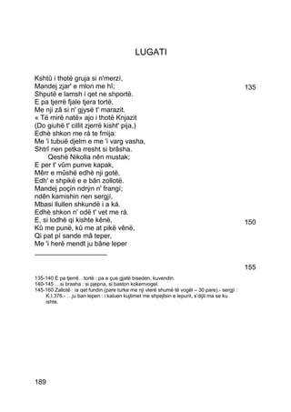 LUGATI

Kshtû i thotë gruja si n'merzí,
Mandej zjar' e mlon me hî;                                                                      135
Shputë e lamsh i qet ne shportë.
E pa tjerrë fjale tjera tortë,
Me nji zâ si n' gjysë t' marazit.
« Të mirë natë» ajo i thotë Knjazit
(Do giuhë t' cillit zjerrë kisht' pija,)
Edhè shkon me rá te fmija:
Me 'i tubuë djelm e me 'i varg vasha,
Shtrî nen petka rresht si brâsha.
     Qeshë Nikolla nên mustak;
E per t' vûm punve kapak,
Mêrr e mûshë edhè nji gotë,
Edh' e shpikë e e bân zollotë.
Mandej poçin ndrýn n' frangí;
ndên kamishin nen sergjí,
Mbasi llullen shkundë i a ká.
Edhè shkon n' odë t' vet me rá.
E, si lodhë qi kishte kênë,                                                                     150
Kû me punë, kû me at pikë vênë,
Qi pat pí sande mâ teper,
Me 'i herë mendt ju bâne leper
___________________

                                                                                                155
135-140 E pa tjerrë…tortë : pa e çue gjatë biseden, kuvendin.
140-145 …si brasha : si pjepna, si baston kokerrvogel.
145-160 Zallotë : ia qet fundin (pare turke me nji vlerë shumë të vogël – 30 pare).- sergjì :
    K.I,376.- …ju ban leperi : i kaluen kujtimet me shpejtsin e lepurit, s’dijti ma se ku
    ishte.




189
 