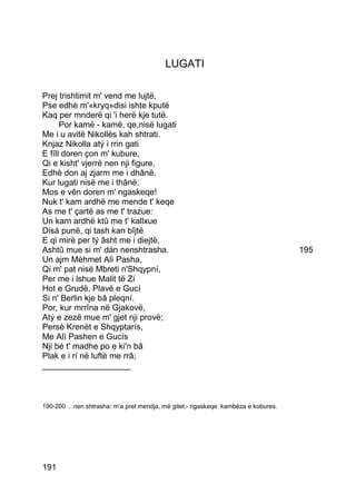 LUGATI

Prej trishtimit m' vend me lujtë,
Pse edhè m'«kryq»disi ishte kputë
Kaq per mnderë qi 'i herë kje tutë.
      Por kamë - kamë, qe,nisë lugati
Me i u avitë Nikollës kah shtrati.
Knjaz Nikolla atý i rrin gati
E fíll doren çon m' kubure,
Qi e kisht' vjerrë nen nji figure,
Edhè don aj zjarm me i dhânë.
Kur lugati nisë me i thânë:
Mos e vên doren m' ngaskeqe!
Nuk t' kam ardhë me mende t' keqe
As me t' çartë as me t' trazue:
Un kam ardhë ktû me t' kallxue
Disá punë, qi tash kan bîjtë
E qi mirë per tý âsht me i diejtë,
Ashtû mue si m' dán nenshtrasha.                                                  195
Un ajm Mèhmet Alì Pasha,
Qi m' pat nisë Mbreti n'Shqypní,
Per me i lshue Malit të Zí
Hot e Grudë, Plavë e Gucí
Si n' Berlin kje bâ pleqní.
Por, kur mrrîna në Gjakovë,
Atý e zezë mue m' gjet nji provë;
Persè Krenët e Shqyptarís,
Me Alì Pashen e Gucís
Nji bé t' madhe po e ki'n bâ
Plak e i rí në luftë me rrâ;
___________________



190-200 …nen shtrasha: m’a pret mendja, më gitet.- ngaskeqe: kambëza e kobures.




191
 