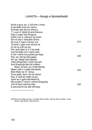 LAHUTA ─ Kangë e Njimbëdhetët

Burrë e grue, po, n' luft ëme u shue
E ato Male mos me i lshue.
Prandaj vetë atý kur shkova,
T' u çue m' kâmë të tanë Kosova,
Peja e vogel 'dhe Rrogova,
Edhè mue m' rrethuen nji rendit
Shi në shpí t' Abdullah Drenit:
Kû mue t' mjerin më kan vrá,                                                           215
Të tanë n' gjak mue më kan lá,
Si me sý qi jé tue pá.
Prá, tash tjeter tý s' t' ká metë,
Veç kto Male me i marrë vetë,
E me i mârrë me pushkë per faqe;
Pse, pa i bâ nja disá gjaqe,                                                           220
Per pa i djegë disá bajraqe,
Tokë Shqypnijet n' dorë nuk qet:
Sod Shqypnija âsht bâ «Milet».
    Besa, at herë, po i thotë Nikolla,
Mbasi vetë s' mujtka Stambolla                                                         225
Këto Male me m' i lshue,
Puna giatë, thom, ká me shkue:
Pse, si vetë ké mûjtë me pá,
Qysh se n' gjak krejt kênka lá,
Me pushkë n' dorë s' mêrret Shqypnija.
Vrâ në ftyrë mehmet Alija                                                              230
E prej pezmit tue qitë shkndija,
___________________



220-240 me pushkë per faqe: me luftë.-âsht ba milet : âsht ba shtet, kombsi.- e prej
    pezmit: nga idhnimi, prej zemrimit.




192
 
