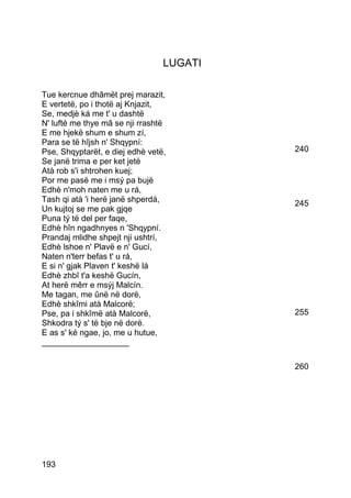 LUGATI

Tue kercnue dhâmët prej marazit,
E vertetë, po i thotë aj Knjazit,
Se, medjè ká me t' u dashtë
N' lufté me thye mâ se nji rrashtë
E me hjekë shum e shum zí,
Para se të hîjsh n' Shqypní:
Pse, Shqyptarët, e diej edhè vetë,        240
Se janë trima e per ket jetë
Atà rob s'i shtrohen kuej;
Por me pasë me i msý pa bujë
Edhè n'moh naten me u rá,
Tash qi atà 'i herë janë shperdá,         245
Un kujtoj se me pak gjqe
Puna tý të del per faqe,
Edhè hîn ngadhnyes n 'Shqypní.
Prandaj mlidhe shpejt nji ushtrí,
Edhè lshoe n' Plavë e n' Gucí,
Naten n'terr befas t' u rá,
E si n' gjak Plaven t' keshë lá
Edhè zhbî t'a keshë Gucín,
At herë mêrr e msýj Malcín.
Me tagan, me ûnë në dorë,
Edhè shkîmi atà Malcorë;
Pse, pa i shkîmë atà Malcorë,             255
Shkodra tý s' të bje në dorë.
E as s' ké ngae, jo, me u hutue,
___________________

                                          260




193
 
