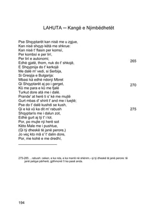 LAHUTA ─ Kangë e Njimbëdhetët

Pse Shqyptarët kan nisë me u zgjue,
Kan nisë shqyp këtà me shkrue:
Kan nisë t' flasin per komsí,
Per kombsí e per lirí,
Per lirí e autonomi;
Edhè gjatë, thom, nuk do t' shkojë,                                                        265
E Shqypnija do t' kerkojë
Me dalë m' vedi, si Serbija,
Si Greqija e Bulgarija:
Mbasi ká edhè ndonji Mbret
Qi Shqyptarët aj po i gerget,                                                              270
Kû me para e kû me fjalë
Turkut dore atà me i dalë.
Prande' at herë ti s' ké me mujtë
Gurt mbas d' shirit t' and me i luejtë;
Pse do t' dalë kushdi se kush,
Qi e ká vû ka dit m' rabush                                                                275
Shqyptarís me i dalun zot,
Edhè gurt aj tý t' i lot.
Por, po mujte nji herë sot
Këto Male me i pushtue,
(Qi tý dheskë të janë perore,)
Jo veç kto mâ s' t' dalin dore,
Por, me kohë e me dredhí,
___________________



275-285 …rabush: ceken, e ka nda, e ka marrë në shënim.- qi tý dheskë të janë perore: të
    janë pelqye përherë, gjithmonë t’i ka pasë anda.




194
 