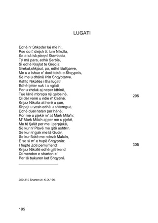 LUGATI

Edhè n' Shkoder ké me hî.
Pse do t' diejsh ti, lum Nikolla,
Se e ká bâ pleqní Stambolla,
Tý mâ para, edhè Serbís,
Si edhè Krajlat te Greqís:
Grekut,shkjaut, po, edhè Bullgarve,
Me u a lshue n' dorë tokët e Shqypnís,
Se me u dhânë lirín Shqyptarve.
Kshtû Nikollës i tha lugati!
Edhè tjeter nuk i a ngiati
Por u zhduk aj neper kthinë,
Tue lânë mbrapa nji qelbsinë,            295
Qi dér vonë u ndie n' Cetinë.
Knjaz Nikolla at herë u çue,
Shpejt u vesh edhè u shterngue,
Edhè duel naten per hânë,
Por me u pjekë m' at Mark Mila'n:
M' Mark Mila'n aj per me u pjekë,
Me tê fjalët per me i perpjekë,
Se kur n' Plavë me qitë ushtrín,
Se kur n' gjak me lá Gucín,
Se kur flakë me ndezë Malcín,
E se si m' e hupë Shqypnín:
I huptë Zoti pernjimend                  305
Knjaz Nikollë edhè gjithkend
Qi mendon e sharton zí
Per të bukuren ket Shqypní.
___________________



300-310 Sharton zì: K.IX,196.




195
 