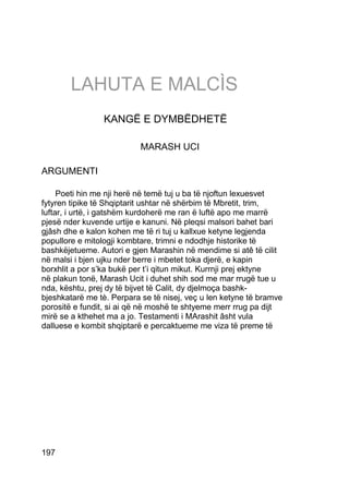 LAHUTA E MALCÌS
                 KANGË E DYMBËDHETË

                           MARASH UCI

ARGUMENTI

     Poeti hin me nji herë në temë tuj u ba të njoftun lexuesvet
fytyren tipike të Shqiptarit ushtar në shërbim të Mbretit, trim,
luftar, i urtë, i gatshëm kurdoherë me ran ë luftë apo me marrë
pjesë nder kuvende urtije e kanuni. Në pleqsi malsori bahet bari
gjâsh dhe e kalon kohen me të ri tuj u kallxue ketyne legjenda
popullore e mitologji kombtare, trimni e ndodhje historike të
bashkëjetueme. Autori e gjen Marashin në mendime si atê të cilit
në malsi i bjen ujku nder berre i mbetet toka djerë, e kapin
borxhlit a por s’ka bukë per t’i qitun mikut. Kurrnji prej ektyne
në plakun tonë, Marash Ucit i duhet shih sod me mar rrugë tue u
nda, kështu, prej dy të bijvet të Calit, dy djelmoça bashk-
bjeshkatarë me tè. Perpara se të nisej, veç u len ketyne të bramve
porositë e fundit, si ai që në moshë te shtyeme merr rrug pa dijt
mirë se a kthehet ma a jo. Testamenti i MArashit âsht vula
dalluese e kombit shqiptarë e percaktueme me viza të preme të




197
 