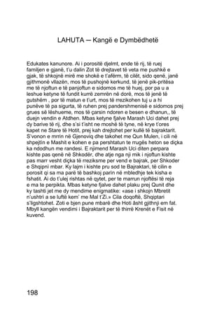 LAHUTA ─ Kangë e Dymbëdhetë


Edukates kanunore. Ai i porositë djelmt, ende të rij, të ruej
familjen e gjanë, t’u dalin Zot të drejtavet të veta me pushkë e
gjak, të shkojnë mirë me shokë e t’afërm, të cilët, sido qenë, janë
gjithmonë vllazën, mos të pushojnë kerkund, të jenë pik-pritësa
me të njoftun e të panjoftun e sidomos me të huej, por pa u a
leshue ketyne të fundit kurrë zemrën në dorë, mos të jenë të
gutshëm , por të matun e t’urt, mos të rrezikohen tuj u a hi
punëve të pa sigurta, të ruhen prej pandershmenisë e sidomos prej
grues së lëshueme, mos të çarsin ndoren e besen e dhanun,, të
duejn vendin e Atdhen. Mbas ketyne fjalve Marash Uci dahet prej
dy barive të rij, dhe s’si t’isht ne moshë të tyne, në krye t’ores
kapet ne Stare të Hotit, prej kah drejtohet per kullë të bajraktarit.
S’vonon e mrrin në Gjenoviq dhe takohet me Qun Mulen, i cili në
shpejtìn e Mashit e kohen e pa pershtatun te rrugës heton se diçka
ka ndodhun me randesi. E njimend Marash Uci diten perpara
kishte pas qenë në Shkodër, dhe atje nga nji mik i njoftun kishte
pas marr vesht diçka të rreziksme per vend e bajrak, per Shkoder
e Shqipnì mbar. Ky lajm i kishte pru sod te Bajraktari, të cilin e
porosit qi sa ma parë të bashkoj parìn në mbledhje tek kisha e
fshatit. Ai do t’ulej rishtas në qytet, per te marrun njoftësi të reja
e ma te perpikta. Mbas ketyne fjalve dahet plaku prej Qunit dhe
ky tashti jet me dy mendime enigmatike: «ase i shkojn Mbretit
n’ushtrì a se luftë kem’ me Mal t’Zi.» Cila doqoftë, Shqiptari
s’ligshtohet. Zoti e bjen pune mbarë dhe Hoti âsht gjithnji em fat.
Mbyll kangën vendimi i Bajraktarit per të thirrë Krenët e Fisit në
kuvend.




198
 