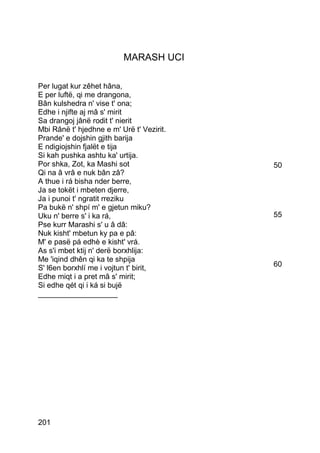 MARASH UCI

Per lugat kur zêhet hâna,
E per luftë, qi me drangona,
Bân kulshedra n' vise t' ona;
Edhe i njifte aj mâ s' mirit
Sa drangoj jânë rodit t' nierit
Mbi Rânë t' hjedhne e m' Urë t' Vezirit.
Prande' e dojshin gjith barija
E ndigiojshin fjalët e tija
Si kah pushka ashtu ka' urtija.
Por shka, Zot, ka Mashi sot                50
Qi na â vrâ e nuk bân zâ?
A thue i rá bisha nder berre,
Ja se tokët i mbeten djerre,
Ja i punoi t' ngratit rreziku
Pa bukë n' shpí m' e gjetun miku?
Uku n' berre s' i ka rá,                   55
Pse kurr Marashi s' u â dâ:
Nuk kisht' mbetun ky pa e pâ:
M' e pasë pá edhè e kisht' vrá.
As s'i mbet ktij n' derë borxhlija:
Me 'iqind dhên qi ka te shpija
S' l6en borxhlí me i vojtun t' birit,      60
Edhe miqt i a pret mâ s' mirit;
Si edhe qét qi i ká si bujë
___________________




201
 