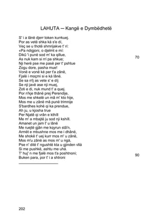 LAHUTA ─ Kangë e Dymbëdhetë
S' i a lânë djerr token kurrkuej.
Por as vetë shka ká s'e dí,
Veç se u thotë shmrijakve t' rí:
«Pa ndigjoni, o djelmt e mí:
Dikû 'i punë sod m' ka qillue,
As nuk kam si rrí pa shkue;                 70
Nji herë pse me pasë per t' pshtue
Zogu dore, pasha mue!
Vonë e vonë ké per t'a zânë,
Fjalë i moçmi si e ká lânë.
Se sa rrîj as vete s' e díj
Se nji javë ase nji muej,
Zoti e di, nuk mund t' a quej.
Por n'kje thânë prej Perendije,
Mos me shkelë un mâ m' kto hije,
Mos me u zânë mâ punë trimnije
S'bardhes kohë qi ka prendue,
Ah ju, u kjosha true
Per Njatê qi vrân e kthíll
Me m' a mbajtë ju sod nji kshíll.
Amanet un jam t' u lânë
Me ruejtë gjân me kqyrun stâ'n,
Armët e mbushne mos me i dhânë,
Me shokë t' uej kurr mos m' u zânë,
Mos m'u zânë as mos m' u ngá,
Pse n' ditë t' ngushtë kta u gjinden vllá
Si me pushkë, ashtu me uhá.
T' huj' n me fjalë mos t'a poshtnoni;       90
Buken para, por t' i a shtroni
___________________




202
 