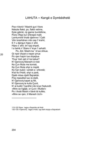 LAHUTA ─ Kangë e Dymbëdhetë

     Pse n'dorë t' Mashit guri Vlore
     Ndezte flakë, po, flakë vetime,
     Epte gjâmë, nji gjame bumbllime,
     Porsi rrfeja kur shkrepë malit.
     Lamtumirë! thotë djelmve t' Calit
     Vên breshânen mbi cep t' krahit,
     E t' u djergun hijes s' ahit,
     Hijes s' ahit, brî njaj shpati,
     I a behë n' Stare n' krye t' sahatit.
          Po, Zot. Mashi ka ' â tue shkue.
20   Qi nper shpat e neper prrue
     Po vjen hapin tue shpejtue
     Thue 'izet vjet s'i ka kalue?
     N' Gjenoviq Marashi â nisë
     Ke Çun Mula me konisë,
     Ke Çun Mula shpí e rreptë
     Kû han bukë i verbët e i shkretë;
     N'at fis t'Hotit, shpí e parë,
     Djalë mbas djalit Bajraktár.
     Prej mjesditet tue rá dielli,
     N' Gjenoviq kapet aj filli,
     N' Gjenoviq te kulla Çunit,
     N' at kullë t' bardhë mbi krye t'katundit.
     «Mire se t'gjâjë, or Çuni i Mulës!»
     Po i thotë Mashi n'derë të kullës;
     «Mire se vjen, ti Marash Uci!»
     ___________________



     115-120 Stare : lagje e Rapshës së Hotit
     130-135 n’Gjenoviq : lagje e Hotit, nga âsht shpija e Bajraktarit




     204
 