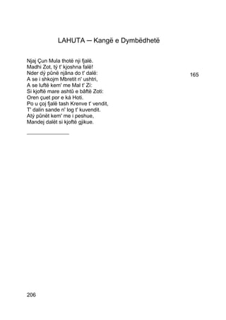 LAHUTA ─ Kangë e Dymbëdhetë

Njaj Çun Mula thotë nji fjalë.
Madhi Zot, tý t' kjoshna falë!
Nder dý pûnë njâna do t' dalë:              165
A se i shkojm Mbretit n' ushtri,
A se luftë kem' me Mal t' Zí:
Si kjoftë mare ashtû e bâftë Zoti:
Oren çuet por e ká Hoti.
Po u çoj fjalë tash Krenve t' vendit,
T' dalin sande n' log t' kuvendit.
Atý pûnët kem' me i peshue,
Mandej dalët si kjoftë gjikue.
___________________




206
 