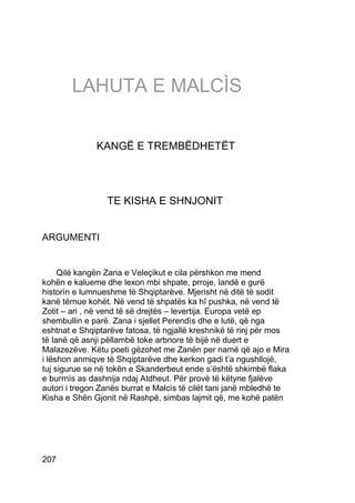 LAHUTA E MALCÌS


              KANGË E TREMBËDHETËT




                 TE KISHA E SHNJONIT


ARGUMENTI


     Qilë kangën Zana e Veleçikut e cila përshkon me mend
kohën e kalueme dhe lexon mbi shpate, prroje, landë e gurë
historìn e lumnueshme të Shqiptarëve. Mjerisht në ditë të sodit
kanë tërnue kohët. Në vend të shpatës ka hî pushka, në vend të
Zotit – ari , në vend të së drejtës – levertija. Europa vetë ep
shembullin e parë. Zana i sjellet Perendìs dhe e lutë, që nga
eshtnat e Shqiptarëve fatosa, të ngjallë kreshnikë të rinj për mos
të lanë që asnji pëllambë toke arbnore të bijë në duert e
Malazezëve. Këtu poeti gëzohet me Zanën per namë që ajo e Mira
i lëshon anmiqve të Shqiptarëve dhe kerkon gadi t’a ngushllojë,
tuj sigurue se në tokën e Skanderbeut ende s’është shkimbë flaka
e burrnìs as dashnija ndaj Atdheut. Për provë të këtyne fjalëve
autori i tregon Zanës burrat e Malcìs të cilët tani janë mbledhë te
Kisha e Shën Gjonit në Rashpë, simbas lajmit që, me kohë patën




207
 