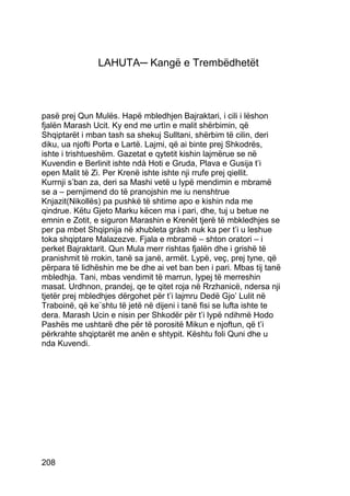 LAHUTA─ Kangë e Trembëdhetët



pasë prej Qun Mulës. Hapë mbledhjen Bajraktari, i cili i lëshon
fjalën Marash Ucit. Ky end me urtìn e malit shërbimin, që
Shqiptarët i mban tash sa shekuj Sulltani, shërbim të cilin, deri
diku, ua njofti Porta e Lartë. Lajmi, që ai binte prej Shkodrës,
ishte i trishtueshëm. Gazetat e qytetit kishin lajmërue se në
Kuvendin e Berlinit ishte ndà Hoti e Gruda, Plava e Gusija t’i
epen Malit të Zi. Per Krenë ishte ishte nji rrufe prej qiellit.
Kurrnji s’ban za, deri sa Mashi vetë u lypë mendimin e mbramë
se a – pernjimend do të pranojshin me iu nenshtrue
Knjazit(Nikollës) pa pushkë të shtime apo e kishin nda me
qindrue. Këtu Gjeto Marku këcen ma i pari, dhe, tuj u betue ne
emnin e Zotit, e siguron Marashin e Krenët tjerë të mbkledhjes se
per pa mbet Shqipnija në xhubleta gràsh nuk ka per t’i u leshue
toka shqiptare Malazezve. Fjala e mbramë – shton oratori – i
perket Bajraktarit. Qun Mula merr rishtas fjalën dhe i grishë të
pranishmit të rrokin, tanë sa janë, armët. Lypë, veç, prej tyne, që
përpara të lidhëshin me be dhe ai vet ban ben i pari. Mbas tij tanë
mbledhja. Tani, mbas vendimit të marrun, lypej të merreshin
masat. Urdhnon, prandej, qe te qitet roja në Rrzhanicë, ndersa nji
tjetër prej mbledhjes dërgohet për t’i lajmru Dedë Gjo’ Lulit në
Traboinë, që ke¨shtu të jetë në dijeni i tanë fisi se lufta ishte te
dera. Marash Ucin e nisin per Shkodër për t’i lypë ndihmë Hodo
Pashës me ushtarë dhe për të porositë Mikun e njoftun, që t’i
përkrahte shqiptarët me anën e shtypit. Kështu foli Quni dhe u
nda Kuvendi.




208
 
