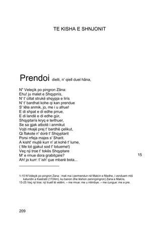 TE KISHA E SHNJONIT




Prendoi dielli, n' qiell duel hâna,
N" Veleçik po pingron Zâna:
Ehu! ju malet e Shqypnís,
N' t' cillat strukë shqypja e lirís
N' t' bardhat kohe qi kan prendue
S' lête anmik, jo, me i u afrue!
E di shpat e di edhe prrue,
E di landë e di edhe gúr,
Shqyptarís kryq e terthuer,
Se sa gjak atbotë i anmikut
Vojti rrkajë prej t' bardhë çelikut,
Qi flakote n' dorë t' Shqyptarit
Porsi rrfeja majes s' Sharit.
A kisht' mujtë kurr n' at kohë t' lume,
( Me lot gjakut sod t' lotueme!)
Veç nji troe t' tokës Shqyptare
M' e rmue dora grabitçare?                                                                 15
Ah! jo kurr: t' ish' çue mbarë bota...
___________________

1-15 N’Veleçik po pingron Zana : mali ma i permendun në Malcìn e Madhe, i venduem mbi
   katundin e Kastratit (1724m), ku banon dhe lëshon zanin(pingron) Zana e Malcìs.
15-25 Veç nji troe: nji truell të vetëm. – me rmue: me u rrëmbye. – me cungue: me e pre.




209
 