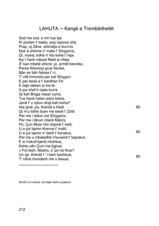 LAHUTA ─ Kangë e Trembëdhetët
Sod me sod, e rrin tue kjá
N' pluhen t' tokës, prej njerzve shá,
Prap, oj Zâne, shkndija e burrnís
Nuk â shkime n' male t' Shqypnís,
Qi, manà, edhè n' kto kohë t' reja
Ka 'i herë ndezet flakë si rrfeja.
S' kan mbetë shkret, jo, armët besnike,
Perse Arbnorja grue fisnike,
Bân se bân fatosa t' rí,
T' cillt trimnisht per ket Shqypní
E per besë e t' bardhen Fé
E bâjn deken si me lé.
A poi shef ti njata burra
Qi kah Brigja neper curra.
Tue hecë naten porsi bisha,
Janë t' u njitun drejt kah kisha?
Ata janë, po, Krenët e Hotit                      80
Qi m'u lidhë duen me besë t' Zotit
Per me i dalun zot Shqypnís,
Per me i lânun nderë Malcís.
Po, Çun Mula mbí shpinë t' kalit,
U a çoi lajmin Krenve t' malit;
U a çoi lajmin n' derë t' konakut,                85
Per me u mbeledhë n'kuvend t' bajrakut;
E si rrokull kjenë rreshtue,
Kshtu zên Çuni me ligjrue;
« Fol tash, Masho, ç' po na thue?
Un qe, Krenët t ' i kam bashkue,                  90
T' cillve mundesh me u besue,
___________________



90-95 e si rrokull: në trajtë rrethi a patkoni.




212
 