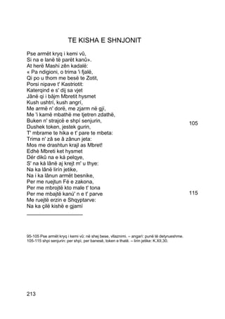 TE KISHA E SHNJONIT
Pse armët kryq i kemi vû,
Si na e lanë të parët kanû».
At herë Mashi zên kadalë:
« Pa ndigioni, o trima 'i fjalë,
Qi po u thom me besë te Zotit,
Porsi nipave t' Kastriotit:
Katerqind e s' dij sa vjet
Jânë qi i bâjm Mbretit hysmet
Kush ushtrí, kush angrí,
Me armë n' dorë, me zjarm në gjí,
Me 'i kamë mbathë me tjetren zdathë,
Buken n' strajcë e shpí senjurin,                                                          105
Dushek token, jestek gurin,
T' mbrame te hika e t' pare te mbeta:
Trima n' zâ se â zânun jeta:
Mos me drashtun krajl as Mbret!
Edhè Mbreti ket hysmet
Dér dikû na e ká pelqye,
S' na ká lânë aj krejt m' u thye:
Na ka lânë lirín jetike,
Na i ka lânun armët besnike,
Per me ruejtun Fé e zakona,
Per me mbrojtë kto male t' tona
Per me mbajtë kanú' n e t' parve                                                           115
Me ruejtë erzin e Shqyptarve:
Na ka çilë kishë e gjamí
___________________



95-105 Pse armët kryq i kemi vû: në shej bese, vllaznimi. – angarì: punë të detyrueshme.
105-115 shpi senjurin: per shpì, per banesë, token e thatë. – lirin jetike: K.XII,30.




213
 