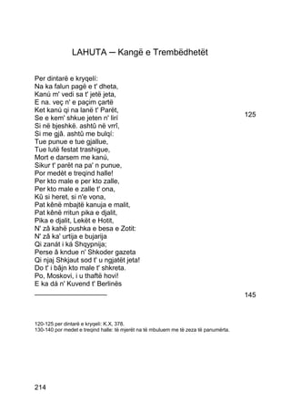 LAHUTA ─ Kangë e Trembëdhetët

Per dintarë e kryqelí:
Na ka falun pagë e t' dheta,
Kanú m' vedi sa t' jetë jeta,
E na. veç n' e paçim çartë
Ket kanú qi na lanë t' Parët,
Se e kem' shkue jeten n' lirí                                                         125
Si në bjeshkë. ashtû në vrrî,
Si me gjâ. ashtû me bulqí:
Tue punue e tue gjallue,
Tue lutë festat trashigue,
Mort e darsem me kanú,
Sikur t' parët na pa' n punue,
Por medèt e treqind halle!
Per kto male e per kto zalle,
Per kto male e zalle t' ona,
Kû si heret, si n'e vona,
Pat kênë mbajtë kanuja e malit,
Pat kênë rritun pika e djalit,
Pika e djalit, Lekët e Hotit,
N' zâ kahë pushka e besa e Zotit:
N' zâ ka' urtija e bujarija
Qi zanát i ká Shqypnija;
Perse â kndue n' Shkoder gazeta
Qi njaj Shkjaut sod t' u ngjatët jeta!
Do t' i bâjn kto male t' shkreta.
Po, Moskovi, i u thaftë hovi!
E ka dá n' Kuvend t' Berlinës
___________________                                                                   145



120-125 per dintarë e kryqelì: K.X, 378.
130-140 por medet e treqind halle: të mjerët na të mbuluem me të zeza të panumërta.




214
 