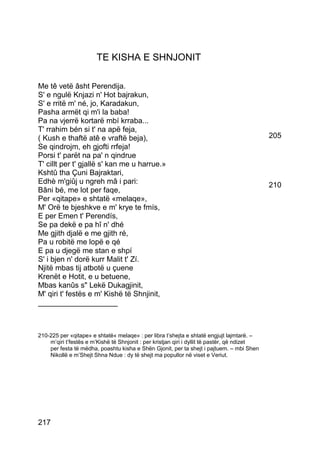 TE KISHA E SHNJONIT

Me tê vetë âsht Perendija.
S' e ngulë Knjazi n' Hot bajrakun,
S' e rritë m' né, jo, Karadakun,
Pasha armët qi m'i la baba!
Pa na vjerrë kortarë mbí krraba...
T' rrahim bén si t' na apë feja,
( Kush e thaftë atê e vraftë beja),                                                           205
Se qindrojm, eh gjofti rrfeja!
Porsi t' parët na pa' n qindrue
T' cillt per t' gjallë s' kan me u harrue.»
Kshtû tha Çuni Bajraktari,
Edhè m'giûj u ngreh mâ i pari:                                                                210
Bâni bé, me lot per faqe,
Per «qitape» e shtatë «melaqe»,
M' Orë te bjeshkve e m' krye te fmís,
E per Emen t' Perendís,
Se pa dekë e pa hî n' dhé
Me gjith djalë e me gjith ré,
Pa u robitë me lopë e qé
E pa u djegë me stan e shpí
S' i bjen n' dorë kurr Malit t' Zí.
Njitë mbas tij atbotë u çuene
Krenët e Hotit, e u betuene,
Mbas kanûs s" Lekë Dukagjinit,
M' qiri t' festës e m' Kishë të Shnjinit,
___________________



210-225 per «qitape» e shtatë« melaqe» : per libra t’shejta e shtatë engjujt lajmtarë. –
    m’qiri t’festës e m’Kishë të Shnjonit : per kristjan qiri i dyllit të pastër, që ndizet
    per festa të mëdha, poashtu kisha e Shën Gjonit, per ta shejt i pajtuem. – mbi Shen
    Nikollë e m’Shejt Shna Ndue : dy të shejt ma popullor në viset e Veriut.




217
 