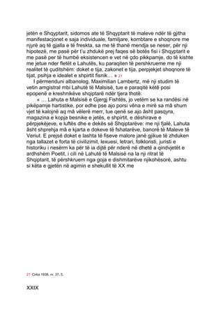 jetën e Shqyptarit, sidomos ate të Shqyptarit të maleve ndër të gjitha
manifestacjonet e saja individuale, familjare, kombtare e shoqnore me
njyrë aq të gjalla e të freskta, sa me të thanë mendja se neser, për nji
hipotezë, me pasë për t’u zhdukë prej faqes së botës fisi i Shqyptarit e
me pasë per të humbë eksistencen e vet në çdo pikkpamje, do të kishte
me jetue nder fletët e Lahutës, ku paraqiten të pershkrueme me nji
realitet të çuditshëm: doket e tija, zakonet e tija, perpjekjet shoqnore të
tijat, psihja e idealet e shpirtit fisnik… » 21
    I përmenduni albanolog, Maximilian Lambertz, më nji studim të
vetin amgistral mbi Lahutë të Malsisë, tue e paraqitë këtê posi
epopenë e kreshnikëve shqiptarë ndër tjera thotë:
      « … Lahuta e Malsisë e Gjergj Fishtës, jo vetëm se ka randësi në
pikëpamje hartistike, por edhe pse ajo porsi vêna e mirë sa mâ shum
vjet të kalojnë aq mâ vëlerë merr, tue qenë se ajo âsht pasqyra,
magazina e kopja besnike e jetës, e shpirtit, e dëshirave e
përpjekëjeve, e luftës dhe e dekës së Shqiptarëve: me nji fjalë, Lahuta
âsht shprehja mâ e kjarta e dokeve të fshatarëve, banorë të Maleve të
Veriut. E prejsé doket e lashta të fiseve malore janë gjikue të zhduken
nga tallazet e forta të civilizimit, lexuesi, letrari, folkloristi, juristi e
historiku i nesërm ka për të ia dijtë për nderë në dhetë a qindvjetët e
ardhshëm Poetit, i cili në Lahutë të Malsisë na la nji ritrat të
Shqiptarit, të përshkruem nga goja e dishmitarëve njikohësorë, ashtu
si këta e gjetën në agimin e shekullit të XX me




21 Cirka 1938, nr. 37, 5.


XXIX
 