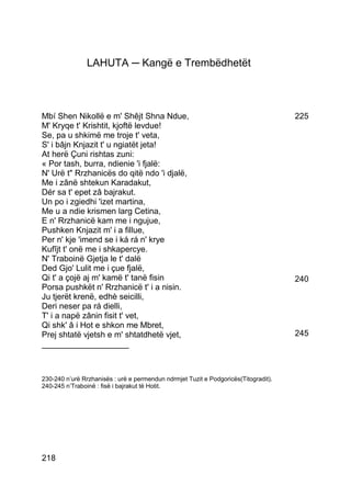 LAHUTA ─ Kangë e Trembëdhetët



Mbí Shen Nikollë e m' Shêjt Shna Ndue,                                               225
M' Kryqe t' Krishtit, kjoftë levdue!
Se, pa u shkimë me troje t' veta,
S' i bâjn Knjazit t' u ngiatët jeta!
At herë Çuni rishtas zuni:
« Por tash, burra, ndienie 'i fjalë:
N' Urë t" Rrzhanicës do qitë ndo 'i djalë,
Me i zânë shtekun Karadakut,
Dér sa t' epet zâ bajrakut.
Un po i zgiedhi 'izet martina,
Me u a ndie krismen larg Cetina,
E n' Rrzhanicë kam me i ngujue,
Pushken Knjazit m' i a fillue,
Per n' kje 'imend se i ká rá n' krye
Kufîjt t' onë me i shkapercye.
N' Traboinë Gjetja le t' dalë
Ded Gjo' Lulit me i çue fjalë,
Qi t' a çojë aj m' kamë t' tanë fisin                                                240
Porsa pushkët n' Rrzhanicë t' i a nisin.
Ju tjerët krenë, edhè seicilli,
Deri neser pa rá dielli,
T' i a napë zânin fisit t' vet,
Qi shk' â i Hot e shkon me Mbret,
Prej shtatë vjetsh e m' shtatdhetë vjet,                                             245
___________________



230-240 n’urë Rrzhanisës : urë e permendun ndrmjet Tuzit e Podgoricës(Titogradit).
240-245 n’Traboinë : fisë i bajrakut të Hotit.




218
 