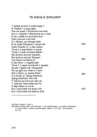 TE KISHA E SHNJONIT

T' gatojë armët e t' prehë tagâ' n
N' Veleçik t' a qese gjân;
Pse me pasë n' Rrzhanice me krisë,
Ka m' u dashtë n' Rrzhanicë me u nisë,
E aty u bâftë si e ká thânë Zoti:
Oren çuet por e ká Hoti.
E ti, Masho, pa shkrepë dielli
N' at mollë Shkodere t' nisesh filli:                                                         255
Hodo Pashës m' i u bân selám,
Thuej t' a çojë Miletin n' kamë,
Thuej t' a çojë në kamë Miletin
Me qindrue sod per Dauletin,
Me qindrue sod per Shqypní
Tue luftue me Mal të Zí.                                                                      260
E atij mikut, i u ngjatët jeta!
Thuej T' a qesë nji shkrolë n' gazeta,
Se per t' gjallë rodi i Shqyptarit
Per pa gjak kurr dhén e t' parit
Nuk e lshon, jo, pasha Zotni!                                                                 265
S' e koritë, jo. Gjergj Kastriotin.
Gjergj Kastriotin, trim rrfé.
T' shkruej se trima ká nder né,
T' cillet per Atme edhe per Fé
E bâjn deken si me lé,
Kur t' janë lidhë me besë e Fé                                                                270
Kur t' janë lidhë me besë te Zotit
___________________



250-255 n’Veleçik : K.XIII, 2.
255-260 pa shkrep dielli : pa lindë dielli. – n’at mollë Shkodre : në qytetin e Shkodrës. –
    m’i u ban selam : nderime, pershendetje.- Miletin : K.XI, 225. – per Dauletin :
    K.II, 32.




219
 