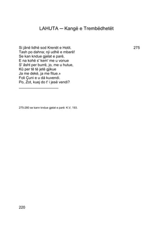 LAHUTA ─ Kangë e Trembëdhetët


Si jânë lidhë sod Krenët e Hotit.                275
Tash po dahna; nji udhë e mbarë!
Se kan kndue gjelat e parë,
E na kohë s' kem' me u vonue
S' âsht per burrë, jo, me u hutue,
Kû per tê të jetë gjikue
Ja me dekë, ja me fitue.»
Foli Çuni e u dá kuvendi.
Po, Zot, kuej do t' i jesë vendi?
___________________




275-280 se kann kndue gjelat e parë: K.V, 193.




220
 