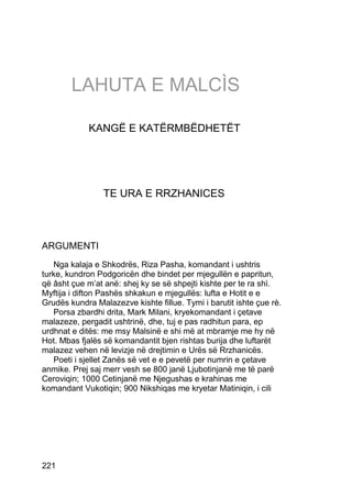 LAHUTA E MALCÌS

             KANGË E KATËRMBËDHETËT




                 TE URA E RRZHANICES



ARGUMENTI
   Nga kalaja e Shkodrës, Riza Pasha, komandant i ushtris
turke, kundron Podgoricën dhe bindet per mjegullën e papritun,
që âsht çue m’at anë: shej ky se së shpejti kishte per te ra shì.
Myftija i difton Pashës shkakun e mjegullës: lufta e Hotit e e
Grudës kundra Malazezve kishte fillue. Tymi i barutit ishte çue rè.
   Porsa zbardhi drita, Mark Milani, kryekomandant i çetave
malazeze, pergadit ushtrinë, dhe, tuj e pas radhitun para, ep
urdhnat e ditës: me msy Malsinë e shi më at mbramje me hy në
Hot. Mbas fjalës së komandantit bjen rishtas burija dhe luftarët
malazez vehen në levizje në drejtimin e Urës së Rrzhanicës.
   Poeti i sjellet Zanës së vet e e pevetë per numrin e çetave
anmike. Prej saj merr vesh se 800 janë Ljubotinjanë me të parë
Ceroviqin; 1000 Cetinjanë me Njegushas e krahinas me
komandant Vukotiqin; 900 Nikshiqas me kryetar Matiniqin, i cili




221
 