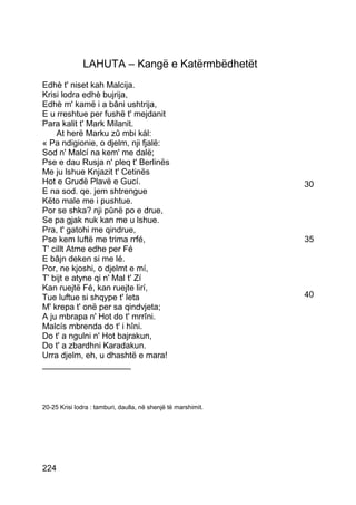 LAHUTA – Kangë e Katërmbëdhetët
Edhè t' niset kah Malcija.
Krisi lodra edhè bujrija,
Edhè m' kamë i a bâni ushtrija,
E u rreshtue per fushë t' mejdanit
Para kalit t' Mark Milanit.
    At herë Marku zû mbi kál:
« Pa ndigionie, o djelm, nji fjalë:
Sod n' Malcí na kem' me dalë;
Pse e dau Rusja n' pleq t' Berlinës
Me ju lshue Knjazit t' Cetinës
Hot e Grudë Plavë e Gucí.                                      30
E na sod. qe. jem shtrengue
Këto male me i pushtue.
Por se shka? nji pûnë po e drue,
Se pa gjak nuk kan me u lshue.
Pra, t' gatohi me qindrue,
Pse kem luftë me trima rrfé,                                   35
T' cillt Atme edhe per Fé
E bâjn deken si me lé.
Por, ne kjoshi, o djelmt e mí,
T' bijt e atyne qi n' Mal t' Zí
Kan ruejtë Fé, kan ruejte lirí,
Tue luftue si shqype t' leta                                   40
M' krepa t' onë per sa qindvjeta;
A ju mbrapa n' Hot do t' mrrîni.
Malcís mbrenda do t' i hîni.
Do t' a ngulni n' Hot bajrakun,
Do t' a zbardhni Karadakun.
Urra djelm, eh, u dhashtë e mara!
___________________



20-25 Krisi lodra : tamburi, daulla, në shenjë të marshimit.




224
 