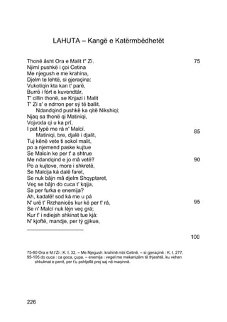 LAHUTA – Kangë e Katërmbëdhetët

Thonë âsht Ora e Malit t" Zí.                                                                   75
Njimí pushkë i çoi Cetina
Me njegush e me krahina,
Djelm te lehtë, si gjeraçina:
Vukotiqin kta kan t' parë,
Burrë i fórt e kuvendtár,
T' cillin thonë, se Knjazi i Malit
T' Zí s' e ndrron per sý të ballit.
    Ndandqind pushkë ka qitë Nikshiqi;
Njaq sa thonë qi Matiniqi,
Vojvoda qi u ka prî,
I pat lypë me rá n' Malcí.                                                                      85
    Matiniqi, bre, djalë i djalit,
Tuj kênë vete ti sokol malit,
po a njemend paske kujtue
Se Malcín ke per t' a shtrue
Me ndandqind e jo mâ vetë?                                                                      90
Po a kujtove, more i shkretë,
Se Malcija ká dalë faret,
Se nuk bâjn mâ djelm Shqyptaret,
Veç se bâjn do cuca t' kqija,
Sa per furka e enemija?
Ah, kadalë! sod ká me u pá
N' urë t' Rrzhanicës kur ké per t' rá,                                                          95
Se n' Malcí nuk léjn veç grá;
Kur t' i ndiejsh shkinat tue kjá:
N' kjoftë, mandje, per tý gjikue,
___________________
                                                                                               100

75-80 Ora e M.t’Zi : K. I, 32. – Me Njegush: krahinë mbi Cetinë. – si gjeraçinë : K. I, 277.
95-105 do cuca : ca goca, çupa. – enemija : vegel me mekanizëm të thjeshtë, ku vehen
    shkulmat e penit, per t’u pshtjellë prej saj në maqinnë.




226
 