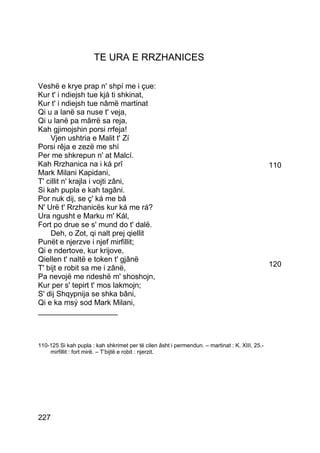 TE URA E RRZHANICES

Veshë e krye prap n' shpí me i çue:
Kur t' i ndiejsh tue kjá ti shkinat,
Kur t' i ndiejsh tue nâmë martinat
Qi u a lanë sa nuse t' veja,
Qi u lanë pa mârrë sa reja,
Kah gjimojshin porsi rrfeja!
    Vjen ushtria e Malit t' Zí
Porsi rêja e zezë me shí
Per me shkrepun n' at Malcí.
Kah Rrzhanica na i ká prî                                                                       110
Mark Milani Kapidani,
T' cillit n' krajla i vojti zâni,
Si kah pupla e kah tagâni.
Por nuk dij, se ç' ká me bâ
N' Urë t' Rrzhanicës kur ká me rá?
Ura ngusht e Marku m' Kál,
Fort po drue se s' mund do t' dalë.
    Deh, o Zot, qi nalt prej qiellit
Punët e njerzve i njef mirfillit;
Qi e ndertove, kur krijove,
Qiellen t' naltë e token t' gjânë
T' bijt e robit sa me i zânë,                                                                   120
Pa nevojë me ndeshë m' shoshojn,
Kur per s' tepirt t' mos lakmojn;
S' dij Shqypnija se shka bâni,
Qi e ka msý sod Mark Milani,
___________________



110-125 Si kah pupla : kah shkrimet per të cilen âsht i permendun. – martinat : K. XIII, 25.-
    mirfillit : fort mirë. – T’bijtë e robit : njerzit.




227
 