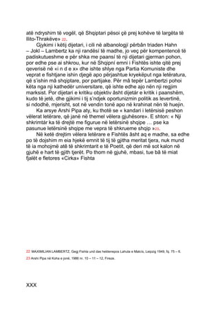 atë ndryshim të vogël, që Shqiptari pësoi çë prej kohëve të largëta të
Ilito-Thrakëve» 22.
      Gjykimi i këtij dijetari, i cili në albanologjí përbân triaden Hahn
– Jokl – Lambertz ka nji randësí të madhe, jo veç për kompentencë të
padiskutueshme e për shka me paansí të nji dijetari gjerman pohon,
por edhe pse ai shkrou, kur në Shqipní emni i Fishtës ishte qitë prej
qeverisë në «i n d e x» dhe ishte shlye nga Partia Komuniste dhe
veprat e fishtjane ishin djegë apo përjashtue kryekëput nga letëratura,
që s’ishin mâ shqiptare, por partijake. Për mâ tepër Lambertzi pohoi
këta nga nji kathedër universitare, që ishte edhe ajo nën nji regjim
marksist. Por dijetari e kritiku objektiv âsht dijetár e kritik i paanshëm,
kudo të jetë, dhe gjikimi i tij s’ndjek oportunizmin politik as levertinë,
si ndodhë, mjerisht, sot në vendin tonë apo në krahinat nën të huejin.
      Ka arsye Arshi Pipa aty, ku thotë se « kandari i letërsisë peshon
vëlerat letërare, që janë në themel vëlera gjuhësore». E shton: « Nji
shkrimtár ka të drejtë me figurue në letërsinë shqipe … pse ka
pasunue letërsinë shqipe me vepra të shkrueme shqip »23.
      Në ketë drejtim vëlera letërare e Fishtës âsht aq e madhe, sa edhe
po të dojshim m eia hjekë emnit të tij të gjitha meritat tjera, nuk mund
të ia mohojmë atê të shkrimtarit e të Poetit, që deri më sot kalon në
gjuhë e hart të gjith tjerët. Po thom në gjuhë, mbasi, tue bâ të miat
fjalët e fletores «Cirka» Fishta




22 MAXIMILIAN LAMBERTZ, Gegj Fishta und das heldenepos Lahuta e Malcís, Leipzig 1949, fq. 75 – 6.
23 Arshi Pipa në Koha e jonë, 1986 nr. 10 – 11 – 12, Fireze.




XXX
 