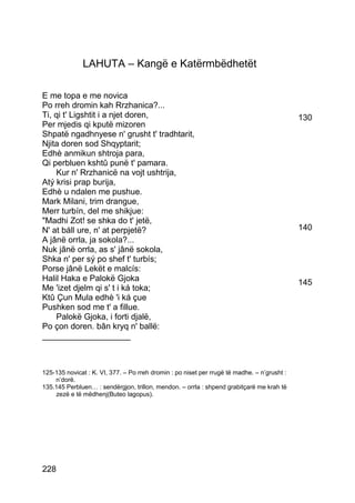 LAHUTA – Kangë e Katërmbëdhetët

E me topa e me novica
Po rreh dromin kah Rrzhanica?...
Ti, qi t' Ligshtit i a njet doren,                                                           130
Per mjedis qi kputë mizoren
Shpatë ngadhnyese n' grusht t' tradhtarit,
Njita doren sod Shqyptarit;
Edhè anmikun shtroja para,
Qi perbluen kshtû punë t' pamara.
    Kur n' Rrzhanicë na vojt ushtrija,
Atý krisi prap burija,
Edhè u ndalen me pushue.
Mark Milani, trim drangue,
Merr turbín, del me shikjue:
"Madhi Zot! se shka do t' jetë,
N' at báll ure, n' at perpjetë?                                                              140
A jânë orrla, ja sokola?...
Nuk jânë orrla, as s' jânë sokola,
Shka n' per sý po shef t' turbís;
Porse jânë Lekët e malcís:
Halil Haka e Palokë Gjoka                                                                    145
Me 'izet djelm qi s' t i ká toka;
Ktû Çun Mula edhè 'i ká çue
Pushken sod me t' a fillue.
    Palokë Gjoka, i forti djalë,
Po çon doren. bân kryq n' ballë:
___________________



125-135 novicat : K. VI, 377. – Po rreh dromin : po niset per rrugë të madhe. – n’grusht :
    n’dorë.
135.145 Perbluen… : sendërgjon, trillon, mendon. – orrla : shpend grabitçarë me krah të
    zezë e të mëdhenj(Buteo lagopus).




228
 