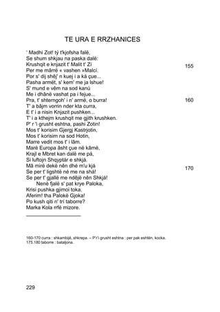 TE URA E RRZHANICES
‘ Madhi Zot! tý t'kjofsha falë,
Se shum shkjau na paska dalë:
Krushqit e knjazit t' Malit t' Zí                                                    155
Per me mârrë « vashen »Malcí.
Por s' dij shêj' n kuej i a ká çue...
Pasha armët, s' kem' me ja lshue!
S' mund e vêm na sod kanú
Me i dhânë vashat pa i fejue...
Pra, t' shterngoh' i n' armë, o burra!                                               160
T' a bâjm vorrin nder kta curra,
E t' i a nisin Knjazit pushken...
T' i a kthejm krushqit me gjith krushken.
P' r 'i grusht eshtna, pashi Zotin!
Mos t' korisim Gjergj Kastrjotin,
Mos t' korisim na sod Hotin,
Marre vedit mos t' i lâm.
Marë Europa âsht çue në kâmë,
Krajl e Mbret kan dalë me pá,
Si luftojn Shqyptár e shkjá.
Mâ mirë dekë nên dhé m'u kjá                                                         170
Se per t' ligshtë né me na shá!
Se per t' gjallë me ndêjë nên Shkjá!
      Nenè fjalë s' pat krye Paloka,
Krisi pushka gjimoi toka.
Aferim! tha Palokë Gjoka!
Po kush qiti n' trí taborre?
Marka Kola rrfé mizore.
___________________



160-170 curra : shkambijë, shkrepa. – P’r’i grusht eshtna : per pak eshtën, kocka.
175.180 taborre : bataljona.




229
 