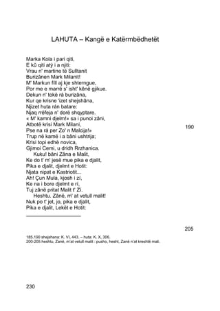 LAHUTA – Kangë e Katërmbëdhetët

Marka Kola i pari qiti,
E kû qiti atý i a njiti:
Vrau n' martine të Sulltanit
Burizânen Mark Milanit!
M' Markun fíll aj kje shterngue,
Por me e marrë s' isht' kênë gjikue.
Dekun n' tokë rá burizâna,
Kur qe krisne 'izet shejshâna,
Njizet huta rán batare:
Njaq rrëfeja n' dorë shqyptare.
« M' kamni djelm!» sa i punoi zâni,
Atbotë krisi Mark Milani,                                                         190
Pse na rá per Zo' n Malcija!»
Trup në kamë i a bâni ushtrija;
Krisi topi edhè novica,
Gjimoi Cemi, u dridh Rrzhanica.
   Kuku! bâni Zâna e Malit,
Ke do t' m' jesë mue pika e djalit,
Pika e djalit, djelmt e Hotit:
Njata nipat e Kastriotit...
Ah! Çun Mula, kjosh i zí,
Ke na i bore djelmt e rí,
Tuj zânë pritat Malit t' Zí.
   Heshtu. Zânë, m' at vetull malit!
Nuk po t' jet, jo, pika e djalit,
Pika e djalit, Lekët e Hotit:
___________________

                                                                                  205
185.190 shejshana: K. VI, 443. – huta: K. X, 306.
200-205 heshtu, Zanë, m’at vetull malit : pusho, hesht, Zanë n’at kreshtë mali.




230
 