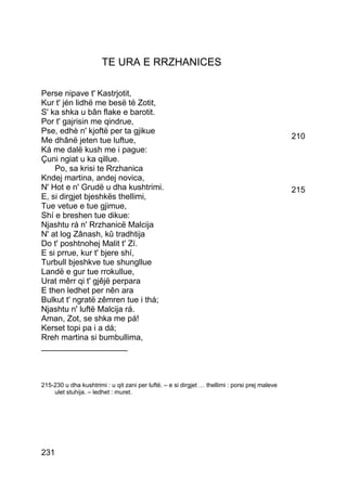 TE URA E RRZHANICES

Perse nipave t' Kastrjotit,
Kur t' jén lidhë me besë të Zotit,
S' ka shka u bân flake e barotit.
Por t' gajrisin me qindrue,
Pse, edhè n' kjoftë per ta gjikue
Me dhânë jeten tue luftue,                                                                      210
Ká me dalë kush me i pague:
Çuni ngiat u ka qillue.
    Po, sa krisi te Rrzhanica
Kndej martina, andej novica,
N' Hot e n' Grudë u dha kushtrimi.                                                              215
E, si dirgjet bjeshkës thellimi,
Tue vetue e tue gjimue,
Shí e breshen tue dikue:
Njashtu rá n' Rrzhanicë Malcija
N' at log Zânash, kû tradhtija
Do t' poshtnohej Malit t' Zí.
E si prrue, kur t' bjere shí,
Turbull bjeshkve tue shungllue
Landë e gur tue rrokullue,
Urat mêrr qi t' gjêjë perpara
E then ledhet per nên ara
Bulkut t' ngratë zêmren tue i thá;
Njashtu n' luftë Malcija rá.
Aman, Zot, se shka me pá!
Kerset topi pa i a dá;
Rreh martina si bumbullima,
___________________



215-230 u dha kushtrimi : u qit zani per luftë. – e si dirgjet … thellimi : porsi prej maleve
    ulet stuhija. – ledhet : muret.




231
 
