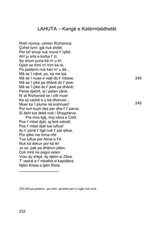 LAHUTA – Kangë e Katërmbëdhetët

Rreh novica, ushton Rrzhanica;
Çohet tymi. gjâ nuk shifet,
Per brî shoqi nuk mund t' njifet.
Ah! ju orla e korba t' zí,
Se shum puna ká m' u bî:
Qýsh se trimi m' trim ká rá,
Pa pasterm nuk kan m' u dá...
Mâ se 'i nânë, po, ká me kjá,
Mâ se 'i nuse e vejë do t' mbese,                              240
Mâ se 'i çikë pa dhânë do t' jese:
Mâ se 'i çikë do t' jesë pa dhânë;
Perse djelmt, qi i paten zânë,
N' at Rrzhanicë se i cilli muer
Ka nji vashë e u bâ dhanuer...
Muer ka 'i plume në krahnuer!                                  245
Por lum kush des per dhe t' t' parve,
Si âsht tue dekë rodi i Shqyptarve.
    Pra mos kjáj, moj nâna e Colit,
Pse t' mbet djali, aj farë sokolit,
Pse t' mbet djali tue luftue!
Aj n' pûnë t' ligë nuk t' pat qillue,
Por qilloi me trima rrfé
Tue luftue per Atme e Fé:
Nuk ká dekun por ká lé!
Jo se, pak pa dhânun jeten,
Coli mirë na pagoi veten:
Vrau dy shkjé, dy djelm si Zâna,
T' veshë e t' mbathë si kapidâna:
Njâni Krista e tjetri Rista.
___________________



235-240 pa pasterm : pa mish, që lehet për t’u ngân më vonë.




232
 