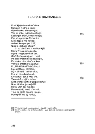 TE URA E RRZHANICES

Por t' kjajë shkina ke Cetina
Matiniqin t' cill' n e kputi
Gjeto Marku, zêmer─nguti.
Veç se shka, mâ fort se Gjetja,                                                            265
Ket qyqár, thom, e vrau vehtja;
Pse, ç' e prûni ke Rrzhanica
E me topa e me novica?
A dro token pat per t' dá,
Qi ja la ktij baba Shkjá?
    Ç' po bân Zâna n' mal tue kjá!
Mjera Tringa per njaq vllá,
Mjera Tringa per vllá t' vet,
Qi n' Rrzhanicë aj sod i mbet,
Pa pasë moter me i ndêjë ngiet,
Pa pasë moter, qi m'e ankue,
Varrët e shtatit m' i a pajtue!                                                            275
Po, Nikë Daka i Vat Cubakut,
Lule djalit prej zamakut,
Dý ─ trí herë i rá mustakut;
E si arí qi vathës tue rá,
Kje varrue, por jo krejt vrá,
Vjen mâ fort aj t' u terbue                                                                280
E mberendë vathit s' jet pa u lshue;
Njashtû Nika, jurra djalë!
Msýni uren per me dalé,
Per me dalë, me rá n' ushtrí,
Thue se gjallë don me i perpî.
Por e pri'n me dý novica,
___________________



260-275 zemer-nguti: i padurueshëm, i shpejtë. – ngiet : afër.
275-285 m’i a pajtue : me ia sherue, zbutë. – Lule djalit prej zambakut : djalë i pashëm
    dhe i ri.




233
 