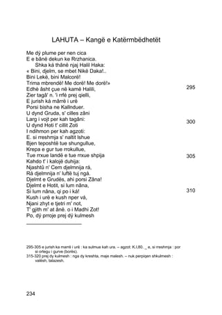 LAHUTA – Kangë e Katërmbëdhetët
Me dý plume per nen cica
E e bânë dekun ke Rrzhanica.
    Shka ká thânë njaj Halil Haka:
« Bini, djelm, se mbet Nikë Daka!..
Bini Lekë, bini Malcorë!
Trima mbrendë! Me dorë! Me dorë!»
Edhè âsht çue në kamë Halili,                                                                  295
Zier tagâ' n. 'i rrfé prej qielli,
E jurish ká mârrë i urë
Porsi bisha ne Kallnduer.
U dynd Gruda, s' cilles zâni
Larg i vojt per kah tagâni:                                                                    300
U dynd Hoti t' cillit Zoti
I ndihmon per kah agzoti:
E. si rreshmja s' naltit lshue
Bjen teposhtë tue shungullue,
Krepa e gur tue rrokullue,
Tue rrxue landë e tue rrxue shpija                                                             305
Kahdo t' i kalojë duhija:
Njashtû n' Cem djelmnija rá,
Rá djelmnija n' luftë tuj ngá.
Djelmt e Grudës, ahi porsi Zâna!
Djelmt e Hotit, si lum nâna,
Si lum nâna, qi po i ká!                                                                       310
Kush i urë e kush nper vá,
Njani zhyt e tjetri m' not,
T' gjith m' at ânë. o i Madhi Zot!
Po, dý prroje prej dý kulmesh
___________________



295-305 e jurish ka marrë i urë : ka sulmue kah ura. – agzot: K.I,80. _ e, si rreshmja : por
    si ortegu i gurve (borës).
315-320 prej dy kulmesh : nga dy kreshta, maje malesh. – nuk perpiqen shkulmesh :
    valësh, talazesh.




234
 
