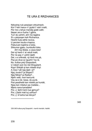 TE URA E RRZHANICES

Ndryshej nuk perpiqen shkulmesh,
Kúr t' kén hasun n' grykë t' ndo'i malit,
Per me u lshue mandej giatë zallit.
Neper ara e fusha t' gjâna,
Turr dý ushtrít, ahi! me tagâna
Si u perpoqen kah Rrzhanica.
Heshti huta edhè novica,
U perzien ksula e kapica,
Flakuruen kaptina e koka,
Shkumoi gjaku, bumbulloi toka.
    Ah! moj Stoke, e zeza loke!
Del nji herë n' at vetull malit,
Per ne paç n' ushtri djalit:
Del, o e shkretë, nji herë me pá,
Pse po drue qi ngusht t' ka rá,
Ke, trullue prej Gospodarit,
U ndesh sod me ród Shqyptarit.
Kqyri Shkijét qi kan mbetë shyt:
A mos t' jét njaj djali i yt?
Njaj Jovani? ja Stojani?
Njaj Nikiqi? ja Radiqi?...
Njehi vetë, mori kercunë.
Veç se e ké. besa, do punë,
Pse pesdhetë kan mbetë pa hundë,
Njaq kan mbetun pa rradake...
Mjera nana karadake!
Por, ç’ âsht Cemi tue gjimue?
Por, ç’âsht mali tuj ushtue?
Por, ç’ â fusha tue këcye?
___________________

                                                         345

330-340 trullue prej Gospodrit : marrë mendsh, habitë.




235
 