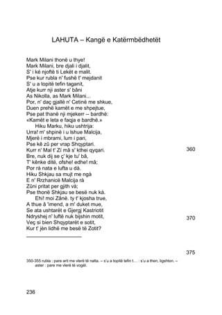 LAHUTA – Kangë e Katërmbëdhetët

Mark Milani thonë u thye!
Mark Milani, bre djali i djalit,
S' i ké njoftë ti Lekët e malit.
Pse kur rubla n' fushë t' mejdanit
S' u a topitë tefin taganit,
Atje kurr nji aster s' bâni
As Nikolla, as Mark Milani...
Por, n' daç gjallë n' Cetinë me shkue,
Duen prehë kamët e me shpejtue,
Pse pat thanë nji mjekerr -- bardhë:
«Kamët e leta e faqja e bardhë.»
     Hiku Marku, hiku ushtrija:
Urra! m' shpinë i u lshue Malcija,
Mjerë i mbrami, lum i pari,
Pse kê zû per vrap Shqyptari.
Kurr n' Mal t' Zí mâ s' kthei qyqari.                                                            360
Bre, nuk dij se ç' kje tu' bâ,
T' kênke ditë, ofshe! edhe! mâ;
Por rà nata e lufta u dà.
Hiku Shkjau sa mujt me ngà
E n' Rrzhanicë Malcija rà
Zûni pritat per gjith và;
Pse thonë Shkjau se besë nuk kà.
     Ehi! moi Zânë. ty t' kjosha true,
A thue â 'imend, a m' duket mue,
Se ata ushtarët e Gjergj Kastriotit
Ndryshej n' luftë nuk bijshin motit,                                                             370
Veç si bien Shqyptarët e sotit,
Kur t' jèn lidhë me besë të Zotit?
___________________


                                                                                                 375
350-355 rubla : pare arit me vlerë të nalta. – s’u a topitë tefin t… : s’u a then, ligshton. –
    aster : pare me vlerë të vogël.




236
 