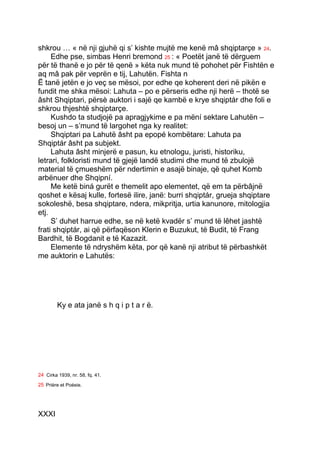 shkrou … « në nji gjuhë qi s’ kishte mujtë me kenë mâ shqiptarçe » 24.
     Edhe pse, simbas Henri bremond 25 : « Poetët janë të dërguem
për të thanë e jo për të qenë » këta nuk mund të pohohet për Fishtën e
aq mâ pak për veprën e tij, Lahutën. Fishta n
Ë tanë jetën e jo veç se mësoi, por edhe qe koherent deri në pikën e
fundit me shka mësoi: Lahuta – po e përseris edhe nji herë – thotë se
âsht Shqiptari, përsè auktori i sajë qe kambë e krye shqiptár dhe foli e
shkrou thjeshtë shqiptarçe.
     Kushdo ta studjojë pa apragjykime e pa mëní sektare Lahutën –
besoj un – s’mund të largohet nga ky realitet:
     Shqiptari pa Lahutë âsht pa epopé kombëtare: Lahuta pa
Shqiptár âsht pa subjekt.
     Lahuta âsht minjerë e pasun, ku etnologu, juristi, historiku,
letrari, folkloristi mund të gjejë landë studimi dhe mund të zbulojë
material të çmueshëm për ndertimin e asajë binaje, që quhet Komb
arbënuer dhe Shqipní.
     Me ketë biná gurët e themelit apo elementet, që em ta përbâjnë
qoshet e kësaj kulle, fortesë ilire, janë: burri shqiptár, grueja shqiptare
sokoleshë, besa shqiptare, ndera, mikpritja, urtia kanunore, mitologjia
etj.
     S’ duhet harrue edhe, se në ketë kvadër s’ mund të lêhet jashtë
frati shqiptár, ai që përfaqëson Klerin e Buzukut, të Budit, të Frang
Bardhit, të Bogdanit e të Kazazit.
     Elemente të ndryshëm këta, por që kanë nji atribut të përbashkët
me auktorin e Lahutës:




         Ky e ata janë s h q i p t a r ë.




24 Cirka 1939, nr. 58, fq. 41.
25 Prière et Poésie.




XXXI
 