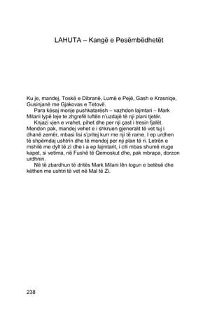 LAHUTA – Kangë e Pesëmbëdhetët




Ku je, mandej, Toskë e Dibranë, Lumë e Pejë, Gash e Krasniqe,
Gusinjanë me Gjakovas e Tetovë.
    Para kësaj morije pushkatarësh – vazhdon lajmtari – Mark
Milani lypë leje te zhgrefë luftën n’uzdajë të nji plani tjetër.
    Knjazi vjen e vrahet, pihet dhe per nji çast i tresin fjalët.
Mendon pak, mandej vehet e i shkruen gjeneralit të vet tuj i
dhanë zemër, mbasi lisi s’pritej kurr me nji të rame. I ep urdhen
të shpërndaj ushtrìn dhe të mendoj per nji plan të ri. Letrën e
mshilë me dyll të zì dhe i a ep lajmtarit, i cili mbas shumë rruge
kapet, si vetima, në Fushë të Qemoskut dhe, pak mbrapa, dorzon
urdhnin.
    Në të zbardhun të dritës Mark Milani lên logun e betèsë dhe
këthen me ushtri të vet në Mal të Zi.




238
 
