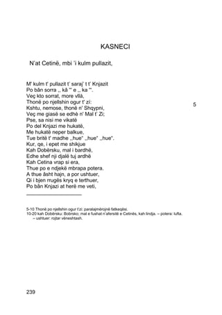 KASNECI

 N’at Cetinë, mbi ’i kulm pullazit,


M' kulm t' pullazit t’ saraj’ t t’ Knjazit
Po bân sorra ,, kâ '“ e ,, ka '“.
Veç kto sorrat, more vllà,
Thonë po njellshin ogur t' zí:                                                                 5
Kshtu, nemose, thonë n' Shqypni,
Veç me giasë se edhè n' Mal t’ Zi;
Pse, sa nisi me vikatë
Po del Knjazi me hukatë,
Me hukatë neper balkue,
Tue britë t' madhe ,,hue“ ,,hue“ ,,hue“.
Kur, qe, i epet me shikjue
Kah Dobërsku, mal i bardhë,
Edhe shef nji djalë tuj ardhë
Kah Cetina vrap si era,
Thue po e ndjekë mbrapa potera.
A thue âsht hajn, a por ushtuer,
Qi i bjen rrugës kryq e terthuer,
Po bân Knjazi at herë me veti,
___________________


5-10 Thonë po njellshin ogur t’zi: paralajmërojnë fatkeqësi.
10-20 kah Dobërsku: Bobrsko; mal e fushat n’afersitë e Cetinës, kah lindja. – potera: lufta.
   – ushtuer: rojtar vëneshtash.




239
 