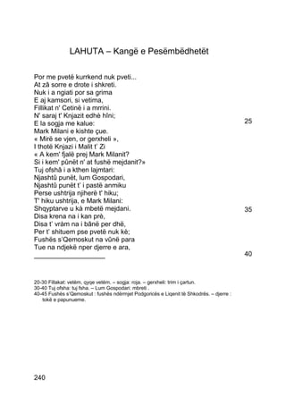 LAHUTA – Kangë e Pesëmbëdhetët

Por me pvetë kurrkend nuk pveti...
At zâ sorre e drote i shkreti.
Nuk i a ngiati por sa grima
E aj kamsori, si vetima,
Fillikat n' Cetinë i a mrrini.
N' saraj t' Knjazit edhè hîni;
E la sogja me kalue:                                                                     25
Mark Milani e kishte çue.
« Mirë se vjen, or gerxheli »,
I thotë Knjazi i Malit t’ Zi
« A kem' fjalë prej Mark Milanit?
Si i kem' pûnët n' at fushë mejdanit?»
Tuj ofshâ i a kthen lajmtari:
Njashtû punët, lum Gospodari,
Njashtû punët t’ i pastë anmiku
Perse ushtrija njiherë t' hiku;
T' hiku ushtrija, e Mark Milani:
Shqyptarve u kà mbetë mejdani.                                                           35
Disa krena na i kan prè,
Disa t’ vràm na i bânë per dhë,
Per t’ shituem pse pvetë nuk kè;
Fushës s’Qemoskut na vûnë para
Tue na ndjekë nper djerre e ara,
___________________                                                                      40



20-30 Fillakat: vetëm, qyqe vetëm. – sogja: roja. – gerxheli: trim i çartun.
30-40 Tuj ofsha: tuj fsha. – Lum Gospodari: mbreti .
40-45 Fushës s’Qemoskut : fushës ndërmjet Podgoricës e Liqenit të Shkodrës. – djerre :
   tokë e papunueme.




240
 