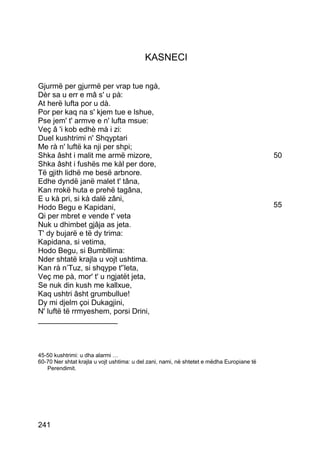 KASNECI

Gjurmë per gjurmë per vrap tue ngà,
Dèr sa u err e mâ s' u pà:
At herë lufta por u dà.
Por per kaq na s' kjem tue e lshue,
Pse jem' t' armve e n' lufta msue:
Veç â 'i kob edhè mà i zi:
Duel kushtrimi n' Shqyptari
Me rà n' luftë ka nji per shpi;
Shka âsht i malit me armë mizore,                                                          50
Shka âsht i fushës me kàl per dore,
Të gjith lidhë me besë arbnore.
Edhe dyndë janë malet t' tâna,
Kan rrokë huta e prehë tagâna,
E u kà pri, si kà dalë zâni,
Hodo Begu e Kapidani,                                                                      55
Qi per mbret e vende t' veta
Nuk u dhimbet gjâja as jeta.
T' dy bujarë e të dy trima:
Kapidana, si vetima,
Hodo Begu, si Bumbllima:
Nder shtatë krajla u vojt ushtima.
Kan rà n’Tuz, si shqype t'’leta,
Veç me pà, mor' t' u ngjatët jeta,
Se nuk din kush me kallxue,
Kaq ushtri âsht grumbullue!
Dy mi djelm çoi Dukagjini,
N' luftë të rrmyeshem, porsi Drini,
___________________



45-50 kushtrimi: u dha alarmi …
60-70 Ner shtat krajla u vojt ushtima: u del zani, nami, në shtetet e mëdha Europiane të
   Perendimit.




241
 