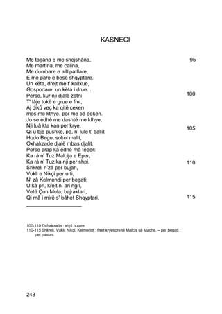 KASNECI

Me tagâna e me shejshâna,                                                                      95
Me martina, me calina,
Me dumbare e alltipatllare,
E me pare e besë shqyptare.
Un këta, drejt me t' kallxue,
Gospodare, un këta i drue...
Perse, kur nji djalë zotni                                                                    100
T' lâje tokë e grue e fmi,
Aj dikû veç ka qitë ceken
mos me kthye, por me bâ deken.
Jo se edhè me dashtë me kthye,
Nji luâ kta kan per krye,                                                                     105
Qi u bje pushkë, po, n’ lule t’ ballit:
Hodo Begu, sokol malit,
Oxhakzade djalë mbas djalit.
Porse prap kà edhè mâ teper:
Ka rà n' Tuz Malcija e Eper;
Ka rà n' Tuz ka nji per shpi,                                                                 110
Shkreli n’zâ per bujari,
Vukli e Nikçi per urti,
N' zâ Kelmendi per begati:
U kà pri, krejt n’ ari ngri,
Vetë Çun Mula, bajraktari,
Qi mâ i mirë s' bâhet Shqyptari.                                                              115
___________________



100-110 Oxhakzade : shpì bujare.
110-115 Shkreli, Vukli, Nikçi, Kelmendt : fiset kryesore të Malcìs së Madhe. – per begatì :
    per pasuni.




243
 