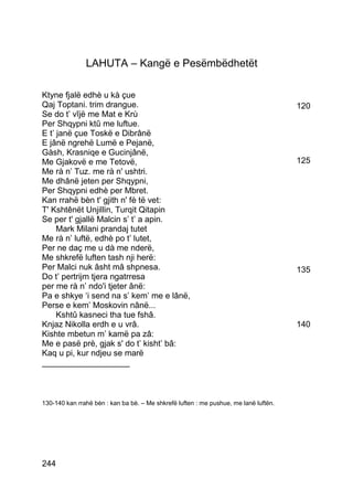 LAHUTA – Kangë e Pesëmbëdhetët

Ktyne fjalë edhè u kà çue
Qaj Toptani. trim drangue.                                                            120
Se do t’ vîjë me Mat e Krù
Per Shqypni ktû me luftue.
E t’ janë çue Toskë e Dibrânë
E jânë ngrehë Lumë e Pejanë,
Gàsh, Krasniqe e Gucinjânë,
Me Gjakovë e me Tetovë,                                                               125
Me rà n’ Tuz. me rà n' ushtri.
Me dhânë jeten per Shqypni,
Per Shqypni edhè per Mbret.
Kan rrahë bèn t' gjith n' fè të vet:
T' Kshtênët Unjillin, Turqit Qitapin
Se per t' gjallë Malcin s’ t’ a apin.
     Mark Milani prandaj tutet
Me rà n’ luftë, edhè po t’ lutet,
Per ne daç me u dà me nderë,
Me shkrefë luften tash nji herë:
Per Malci nuk âsht mâ shpnesa.                                                        135
Do t’ pertrijm tjera ngatrresa
per me rà n’ ndo'i tjeter ânë:
Pa e shkye ‘i send na s’ kem’ me e lânë,
Perse e kem’ Moskovin nânë...
     Kshtû kasneci tha tue fshâ.
Knjaz Nikolla erdh e u vrâ.                                                           140
Kishte mbetun m’ kamë pa zâ:
Me e pasë prè, gjak s' do t’ kisht’ bâ:
Kaq u pi, kur ndjeu se marë
___________________



130-140 kan rrahë bèn : kan ba bè. – Me shkrefë luften : me pushue, me lanë luftën.




244
 