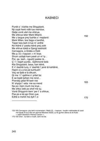 KASNECI

Punët s’ i kishte me Shqyptarë.
Nji copë herë ndêi tue mendue,
Qatje vonë ulet me shkrue,
Me shkrue leter Mark Milanit,                                                                150
Me u largue prej fushës s’ mejdanit:
Mark Milan, bre faqja e bardhë,
Teper keq tash â tue m’ ardhë
Ke thânë s' paska kênë prej zotit
Me shtrue tokët e Gjergj kastriotit
Cernagora, e Grdës e Hotit
Me ju vû « kapcen » m' krye.
Shum uzdajë kam pasë un m' ty...
Por, qe, tash...ngusht paske rà...
Ç’ t’ i bajsh punës...Gjithmonë belà
Kta Shqyptarë, besa, kan kênë,
E n' dashtë turq, n’ dashtë t’ jenë të kshtênë,
Hajrin s’u a kà pà kurrkush!
Veç se fjalë e la dikush,
Qi me ‘i t’ sjellme s’ pritet lisi
E se lopët lpihen me rend...
Prandej çetat fill tash nisi
N’ shpija t’ veta: me sa mend                                                                165
Na po i bijm murit me krye...
Me shka vetë po shof me sy,
Vonë Shqypnin kem’ per t’ a shtrue,
Pse po e ká ajo Oren çue.
Edhè e mshili me dyll t’ zi                                                                  170
___________________



155-165 Cernagora: çka âsht muhamedan i Malit t’Zi. – kapicen : ksulën rrafshatake të zezë
    me kapak të kuq dhe em germat fillestare SSSS, qi në gjuhen sllave do të thotë :
    « vetëm Bashkimi Pështon Serbin ».
170-180 Oren : ka fatin e madh, âsht me fat.




245
 