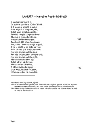 LAHUTA – Kangë e Pesëmbëdhetët
E ja dha kasnecit t’ ri,
Qi edhé e puthi e e vûni m' ballë;
E t' u çue si shpatë e gjallë.
Bâni Knjazit t’ u ngjatët jeta,
Edhé u nis aj kah perpjeta,
Tue i rà rrugës kryq e terthuer,
Thêmra e gishta tuj i lnuer,
Neper landë e neper gùr:                                                                      180
Tue hecë ditë e tue hecë natë.
Por, shka t’ bâjë? â rruga e giatë,
E m’ u ndalë s’ po dote as vetë:
Asht dishka qi e shtyn perpjetë...
Kur kan kndue gjelat e parë
Fushës s’Qemoskut bjen per arë;
Kur kan kndue gjelat e dytë,
Mark Milanit i a shef sýt.
Edhè letren kà dorzue.
Marku letren kà redue,
E at herë drita tuj ague,                                                                     190
Ulun krye, lavjerrë mustak,
Kthei me ushtri në Karadak.
____________________


180-185 tuj i lnur: tuj i shprish, tuj i rrà.
185-190 kur kann kndue gjelat e parë: nata dahet me kangën e gjelave, të cilët per te paren
    herë këndojnë kah mesnata. – Kur kann kndue gjelat e dytë: tri orë mbas mesnate.
190-194 ka redue: e ka lexue rresht për rresht. – lavjerrë mustak: me mustak të ram në shej
    se e kishte lëshue zemra.




246
 